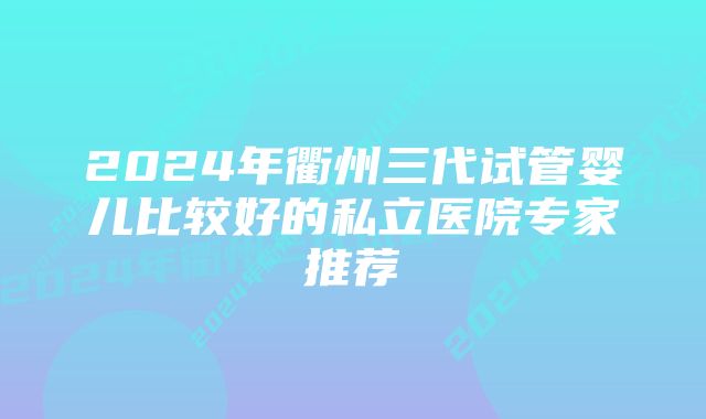 2024年衢州三代试管婴儿比较好的私立医院专家推荐