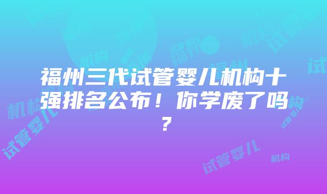 福州三代试管婴儿机构十强排名公布！你学废了吗？