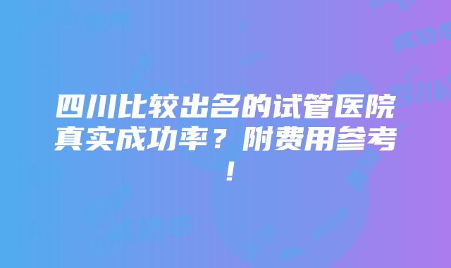 四川比较出名的试管医院真实成功率？附费用参考！