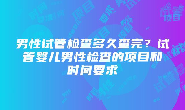 男性试管检查多久查完？试管婴儿男性检查的项目和时间要求