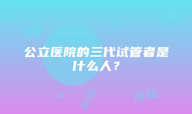 公立医院的三代试管者是什么人？