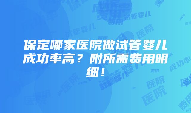 保定哪家医院做试管婴儿成功率高？附所需费用明细！