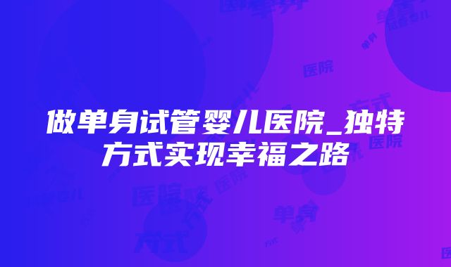 做单身试管婴儿医院_独特方式实现幸福之路