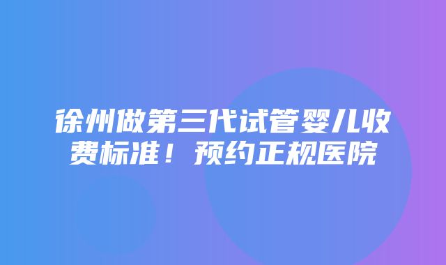 徐州做第三代试管婴儿收费标准！预约正规医院