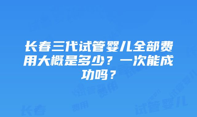 长春三代试管婴儿全部费用大概是多少？一次能成功吗？