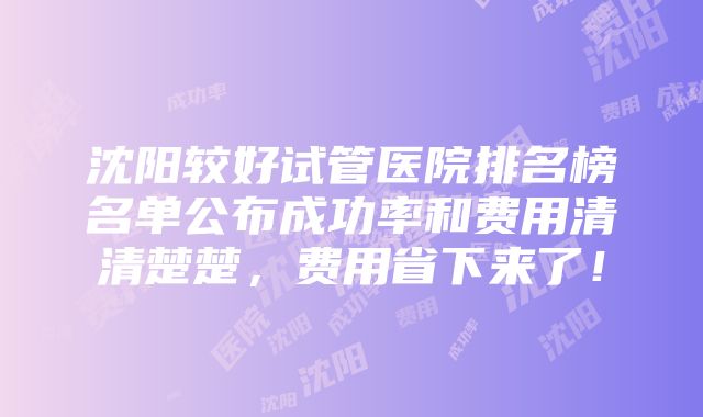 沈阳较好试管医院排名榜名单公布成功率和费用清清楚楚，费用省下来了！