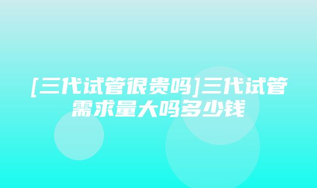 [三代试管很贵吗]三代试管需求量大吗多少钱