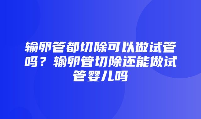 输卵管都切除可以做试管吗？输卵管切除还能做试管婴儿吗