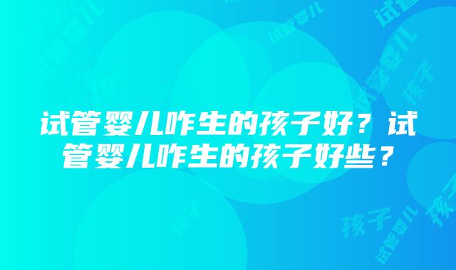 试管婴儿咋生的孩子好？试管婴儿咋生的孩子好些？