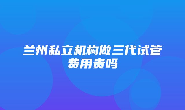 兰州私立机构做三代试管费用贵吗