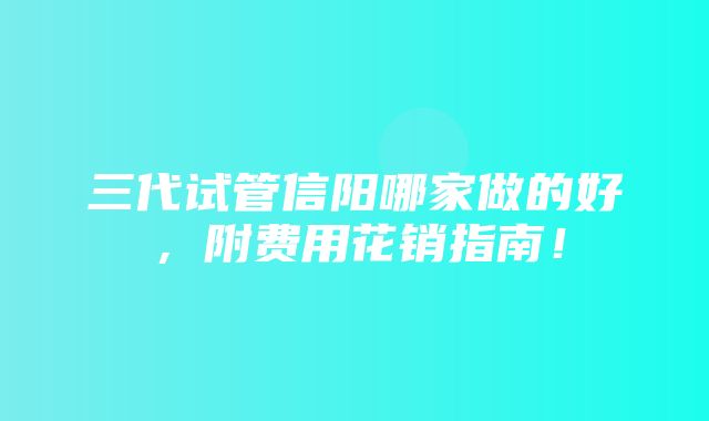 三代试管信阳哪家做的好，附费用花销指南！