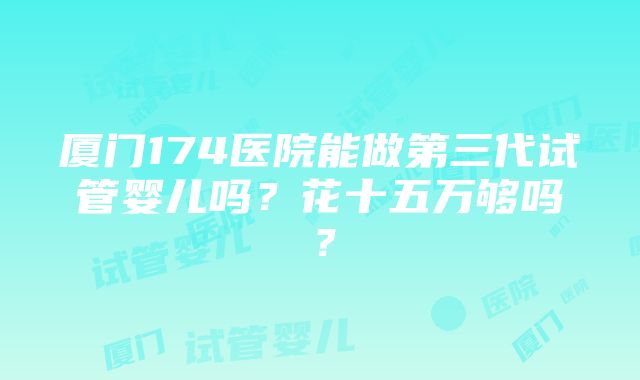 厦门174医院能做第三代试管婴儿吗？花十五万够吗？