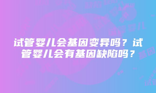 试管婴儿会基因变异吗？试管婴儿会有基因缺陷吗？