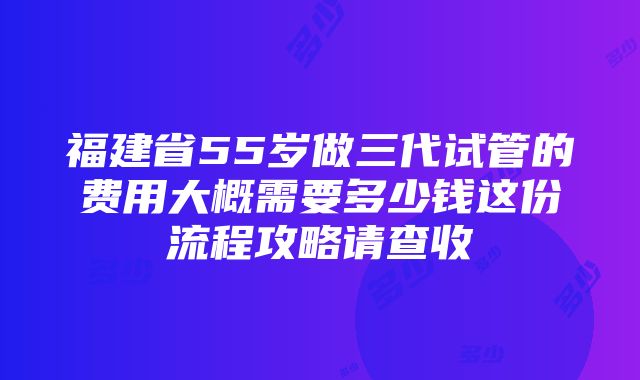 福建省55岁做三代试管的费用大概需要多少钱这份流程攻略请查收