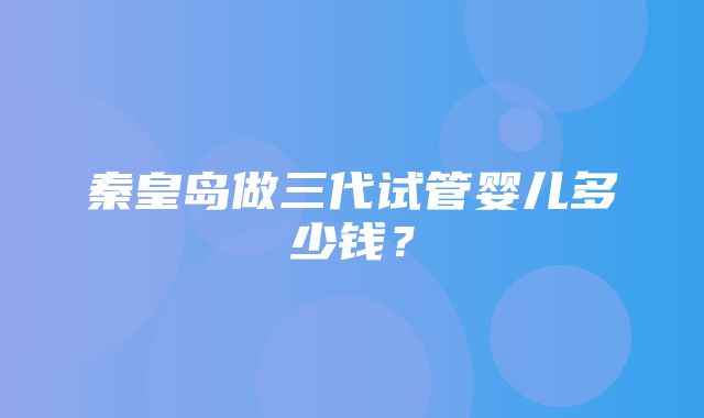 秦皇岛做三代试管婴儿多少钱？