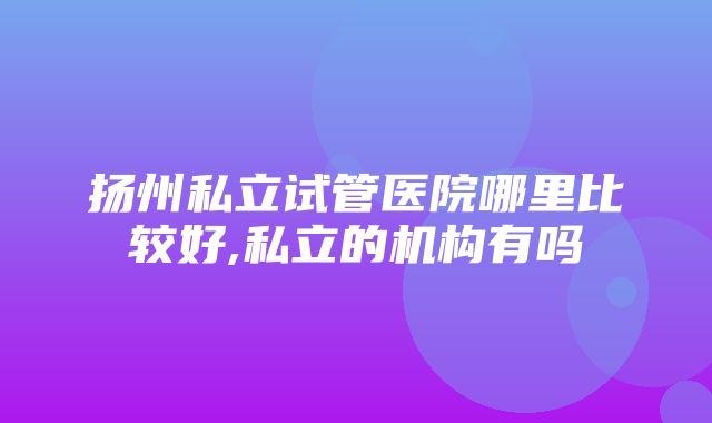 扬州私立试管医院哪里比较好,私立的机构有吗