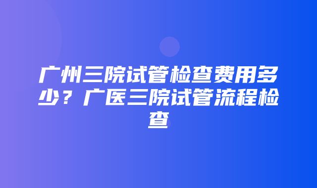 广州三院试管检查费用多少？广医三院试管流程检查