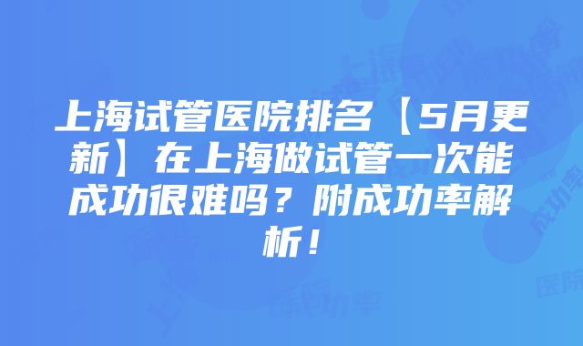 上海试管医院排名【5月更新】在上海做试管一次能成功很难吗？附成功率解析！