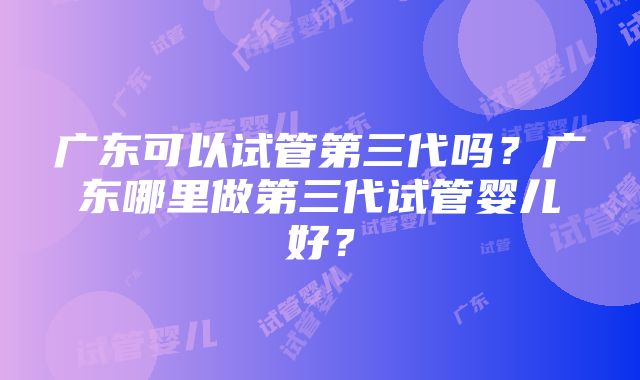 广东可以试管第三代吗？广东哪里做第三代试管婴儿好？