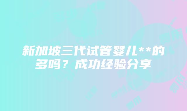 新加坡三代试管婴儿**的多吗？成功经验分享