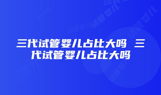 三代试管婴儿占比大吗 三代试管婴儿占比大吗