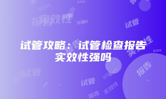 试管攻略：试管检查报告实效性强吗