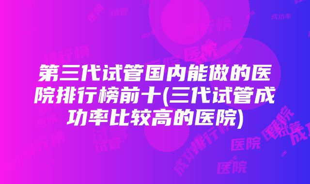 第三代试管国内能做的医院排行榜前十(三代试管成功率比较高的医院)