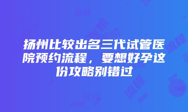 扬州比较出名三代试管医院预约流程，要想好孕这份攻略别错过