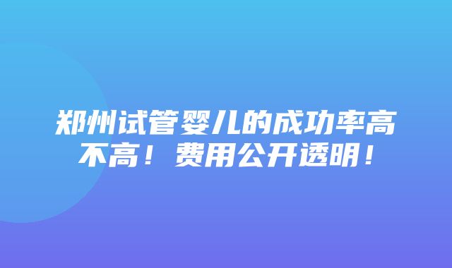 郑州试管婴儿的成功率高不高！费用公开透明！