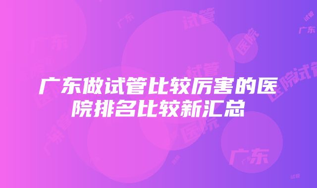 广东做试管比较厉害的医院排名比较新汇总