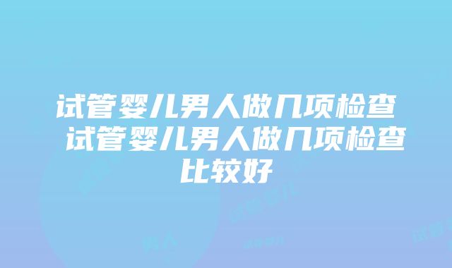 试管婴儿男人做几项检查 试管婴儿男人做几项检查比较好