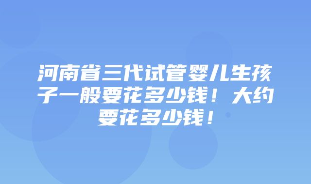 河南省三代试管婴儿生孩子一般要花多少钱！大约要花多少钱！