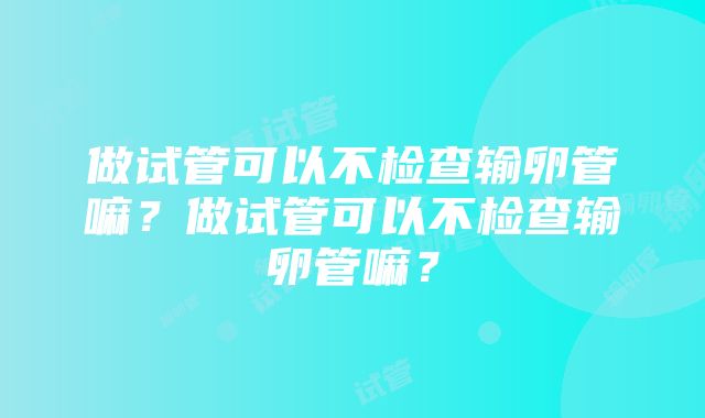 做试管可以不检查输卵管嘛？做试管可以不检查输卵管嘛？