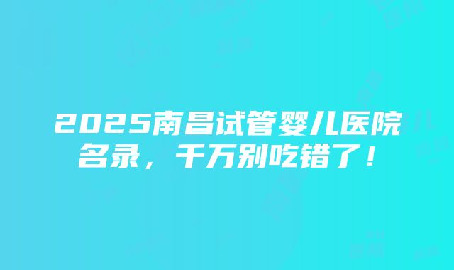 2025南昌试管婴儿医院名录，千万别吃错了！