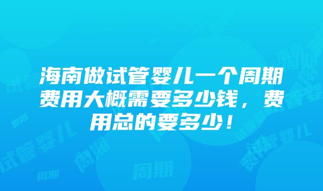 海南做试管婴儿一个周期费用大概需要多少钱，费用总的要多少！