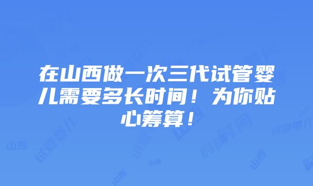 在山西做一次三代试管婴儿需要多长时间！为你贴心筹算！