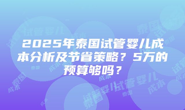 2025年泰国试管婴儿成本分析及节省策略？5万的预算够吗？