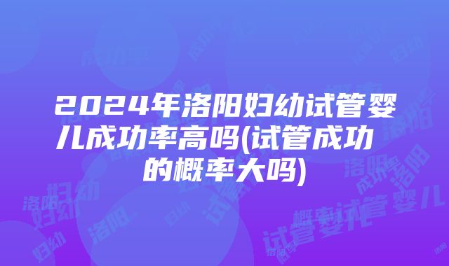 2024年洛阳妇幼试管婴儿成功率高吗(试管成功 的概率大吗)