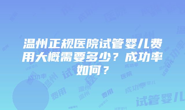 温州正规医院试管婴儿费用大概需要多少？成功率如何？