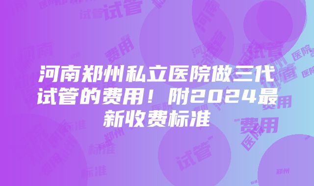 河南郑州私立医院做三代试管的费用！附2024最新收费标准