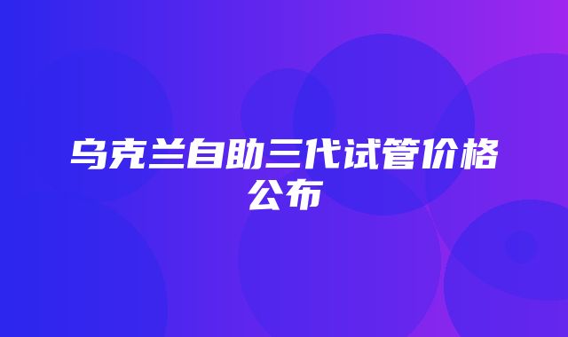 乌克兰自助三代试管价格公布