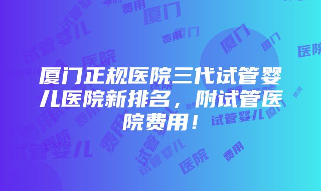 厦门正规医院三代试管婴儿医院新排名，附试管医院费用！