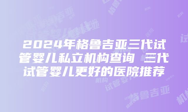 2024年格鲁吉亚三代试管婴儿私立机构查询 三代试管婴儿更好的医院推荐