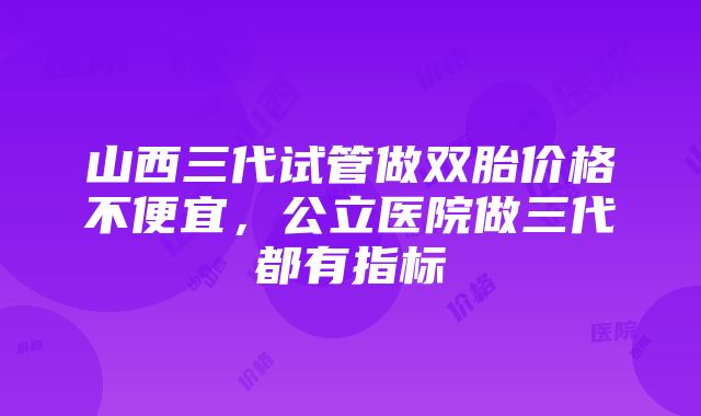 山西三代试管做双胎价格不便宜，公立医院做三代都有指标