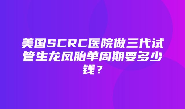 美国SCRC医院做三代试管生龙凤胎单周期要多少钱？