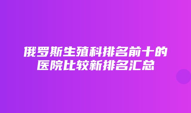 俄罗斯生殖科排名前十的医院比较新排名汇总