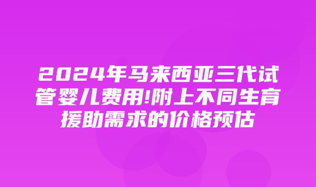 2024年马来西亚三代试管婴儿费用!附上不同生育援助需求的价格预估