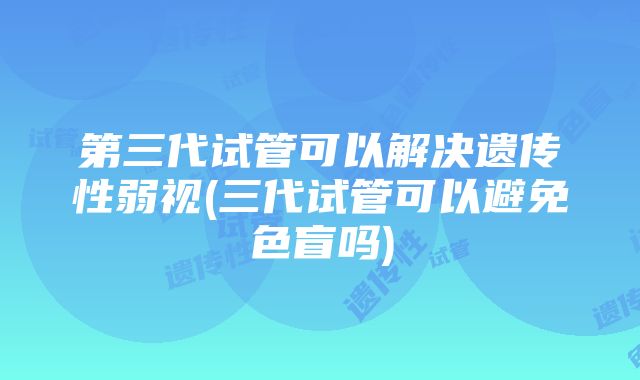 第三代试管可以解决遗传性弱视(三代试管可以避免色盲吗)