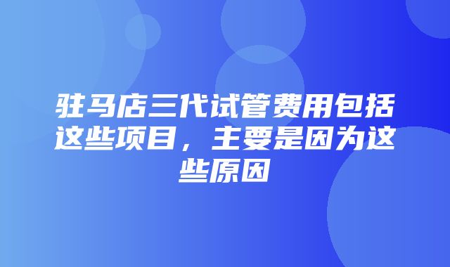 驻马店三代试管费用包括这些项目，主要是因为这些原因