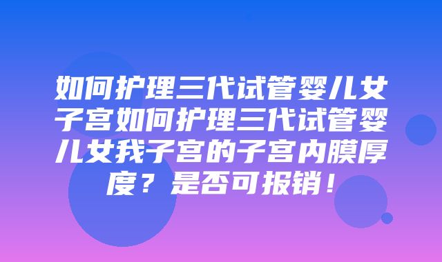 如何护理三代试管婴儿女子宫如何护理三代试管婴儿女我子宫的子宫内膜厚度？是否可报销！